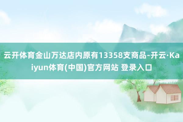 云开体育金山万达店内原有13358支商品-开云·Kaiyun体育(中国)官方网站 登录入口