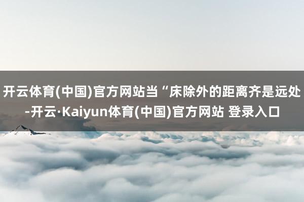 开云体育(中国)官方网站　　当“床除外的距离齐是远处-开云·Kaiyun体育(中国)官方网站 登录入口