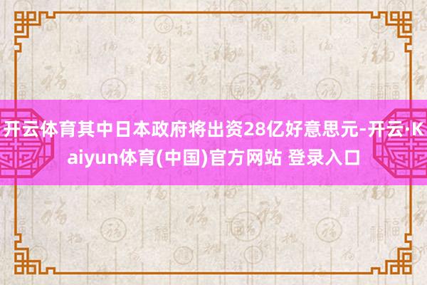 开云体育其中日本政府将出资28亿好意思元-开云·Kaiyun体育(中国)官方网站 登录入口