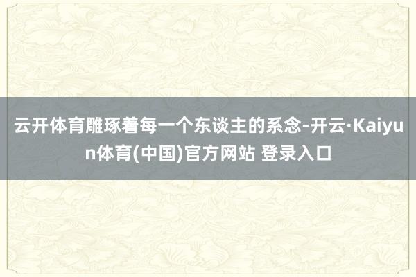 云开体育雕琢着每一个东谈主的系念-开云·Kaiyun体育(中国)官方网站 登录入口