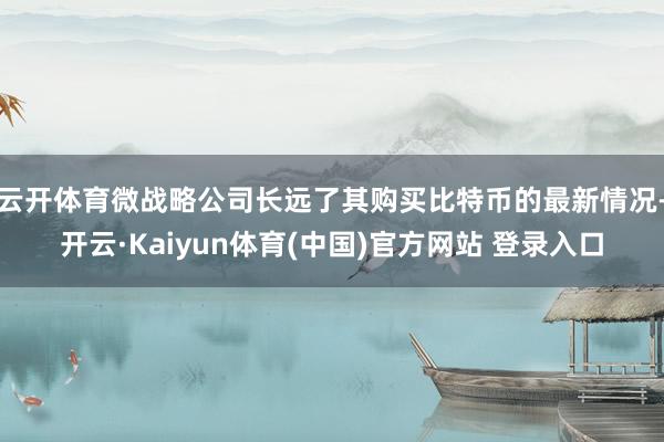 云开体育微战略公司长远了其购买比特币的最新情况-开云·Kaiyun体育(中国)官方网站 登录入口