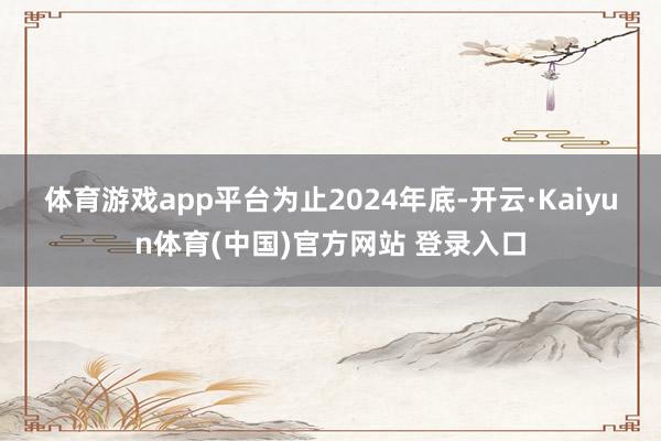 体育游戏app平台　　为止2024年底-开云·Kaiyun体育(中国)官方网站 登录入口