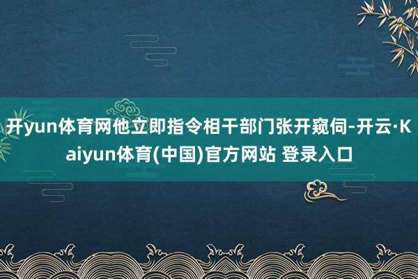 开yun体育网他立即指令相干部门张开窥伺-开云·Kaiyun体育(中国)官方网站 登录入口