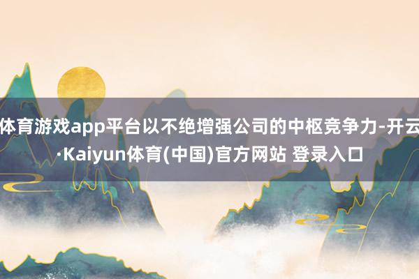 体育游戏app平台以不绝增强公司的中枢竞争力-开云·Kaiyun体育(中国)官方网站 登录入口