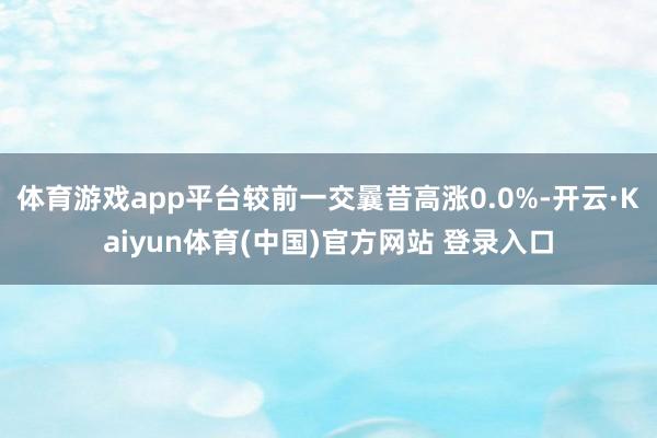 体育游戏app平台较前一交曩昔高涨0.0%-开云·Kaiyun体育(中国)官方网站 登录入口